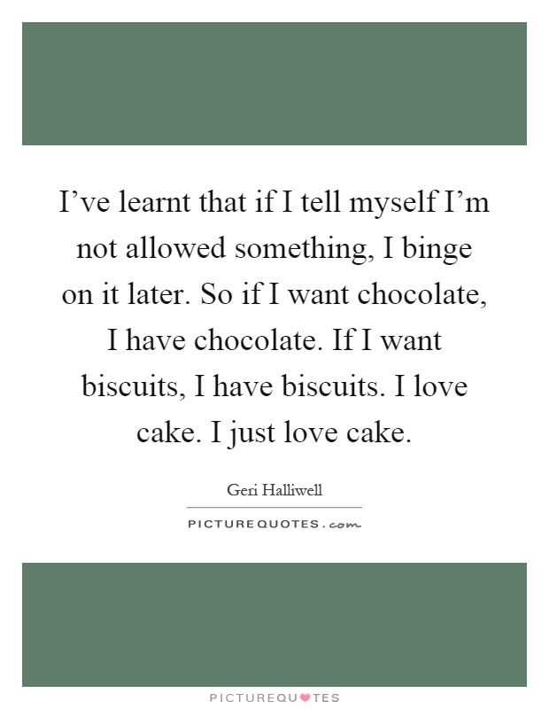 I've learnt that if I tell myself I'm not allowed something, I binge on it later. So if I want chocolate, I have chocolate. If I want biscuits, I have biscuits. I love cake. I just love cake Picture Quote #1