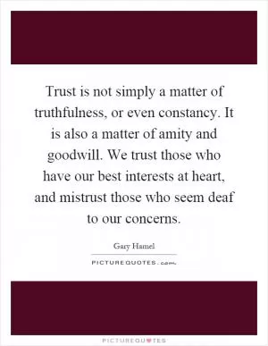 Trust is not simply a matter of truthfulness, or even constancy. It is also a matter of amity and goodwill. We trust those who have our best interests at heart, and mistrust those who seem deaf to our concerns Picture Quote #1