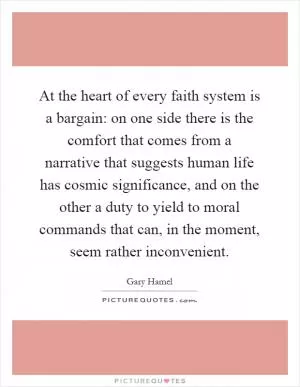 At the heart of every faith system is a bargain: on one side there is the comfort that comes from a narrative that suggests human life has cosmic significance, and on the other a duty to yield to moral commands that can, in the moment, seem rather inconvenient Picture Quote #1