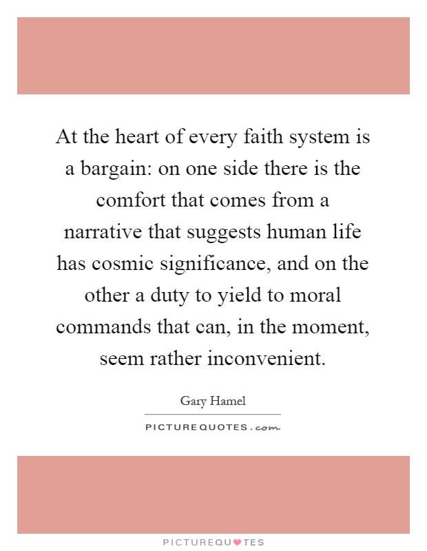 At the heart of every faith system is a bargain: on one side there is the comfort that comes from a narrative that suggests human life has cosmic significance, and on the other a duty to yield to moral commands that can, in the moment, seem rather inconvenient Picture Quote #1