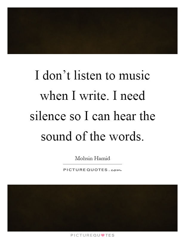 I don't listen to music when I write. I need silence so I can hear the sound of the words Picture Quote #1