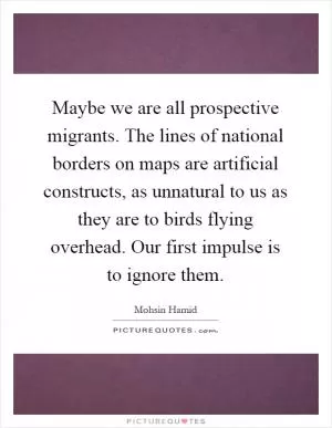 Maybe we are all prospective migrants. The lines of national borders on maps are artificial constructs, as unnatural to us as they are to birds flying overhead. Our first impulse is to ignore them Picture Quote #1