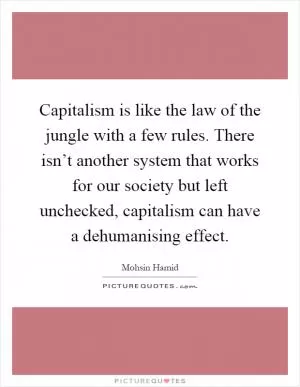 Capitalism is like the law of the jungle with a few rules. There isn’t another system that works for our society but left unchecked, capitalism can have a dehumanising effect Picture Quote #1