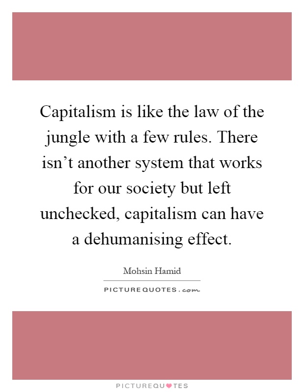Capitalism is like the law of the jungle with a few rules. There isn't another system that works for our society but left unchecked, capitalism can have a dehumanising effect Picture Quote #1