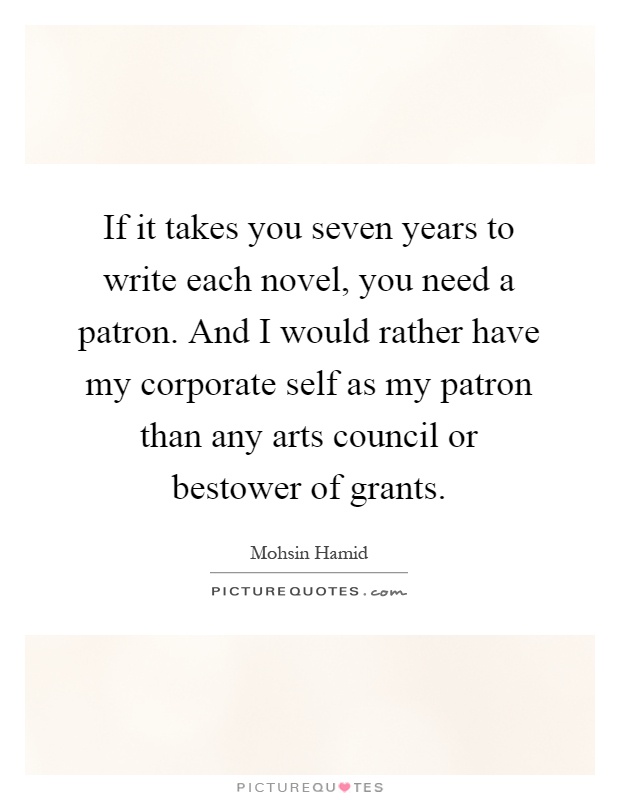 If it takes you seven years to write each novel, you need a patron. And I would rather have my corporate self as my patron than any arts council or bestower of grants Picture Quote #1