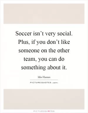 Soccer isn’t very social. Plus, if you don’t like someone on the other team, you can do something about it Picture Quote #1