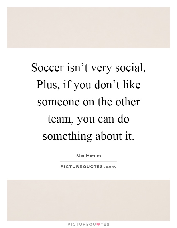 Soccer isn't very social. Plus, if you don't like someone on the other team, you can do something about it Picture Quote #1