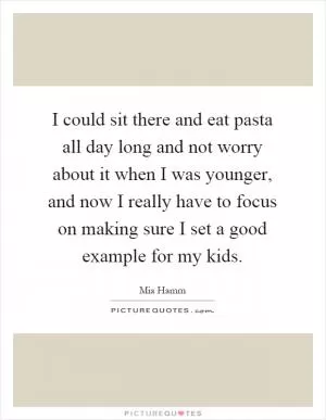 I could sit there and eat pasta all day long and not worry about it when I was younger, and now I really have to focus on making sure I set a good example for my kids Picture Quote #1