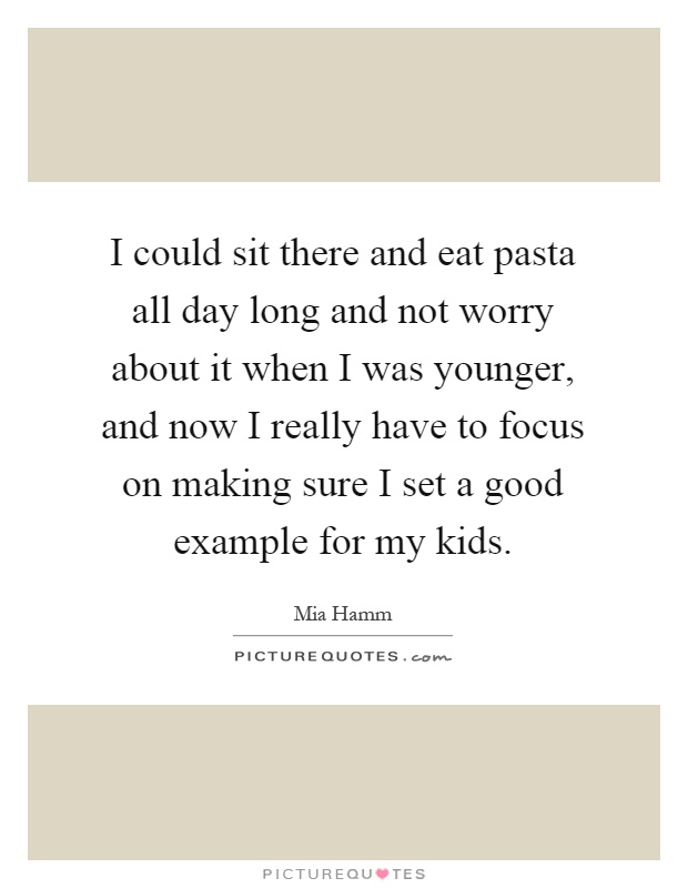 I could sit there and eat pasta all day long and not worry about it when I was younger, and now I really have to focus on making sure I set a good example for my kids Picture Quote #1