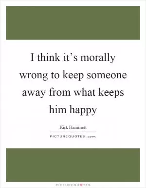 I think it’s morally wrong to keep someone away from what keeps him happy Picture Quote #1