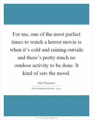 For me, one of the most perfect times to watch a horror movie is when it’s cold and raining outside and there’s pretty much no outdoor activity to be done. It kind of sets the mood Picture Quote #1