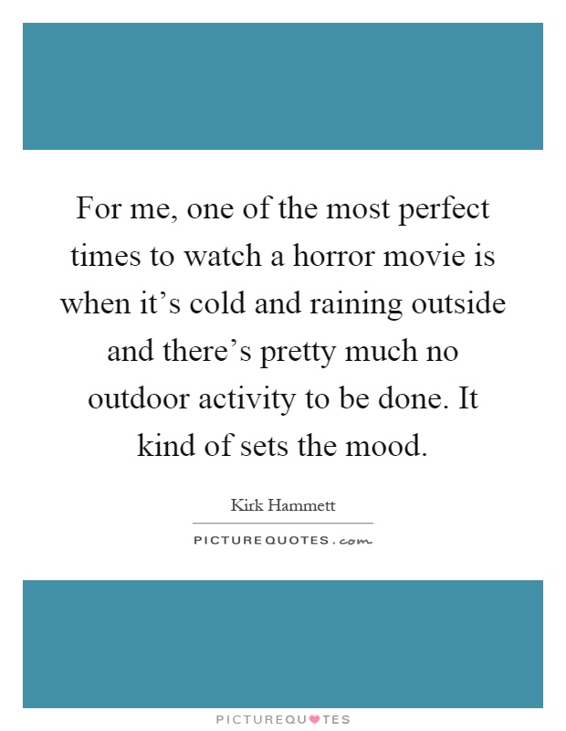 For me, one of the most perfect times to watch a horror movie is when it's cold and raining outside and there's pretty much no outdoor activity to be done. It kind of sets the mood Picture Quote #1