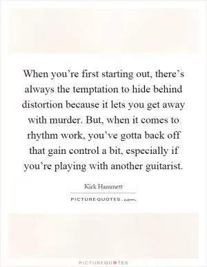 When you’re first starting out, there’s always the temptation to hide behind distortion because it lets you get away with murder. But, when it comes to rhythm work, you’ve gotta back off that gain control a bit, especially if you’re playing with another guitarist Picture Quote #1