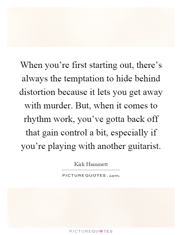 When you're first starting out, there's always the temptation to hide behind distortion because it lets you get away with murder. But, when it comes to rhythm work, you've gotta back off that gain control a bit, especially if you're playing with another guitarist Picture Quote #1