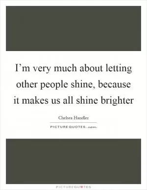 I’m very much about letting other people shine, because it makes us all shine brighter Picture Quote #1