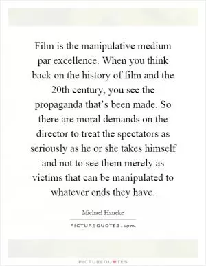 Film is the manipulative medium par excellence. When you think back on the history of film and the 20th century, you see the propaganda that’s been made. So there are moral demands on the director to treat the spectators as seriously as he or she takes himself and not to see them merely as victims that can be manipulated to whatever ends they have Picture Quote #1