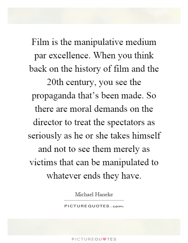 Film is the manipulative medium par excellence. When you think back on the history of film and the 20th century, you see the propaganda that's been made. So there are moral demands on the director to treat the spectators as seriously as he or she takes himself and not to see them merely as victims that can be manipulated to whatever ends they have Picture Quote #1