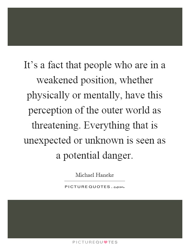 It's a fact that people who are in a weakened position, whether physically or mentally, have this perception of the outer world as threatening. Everything that is unexpected or unknown is seen as a potential danger Picture Quote #1