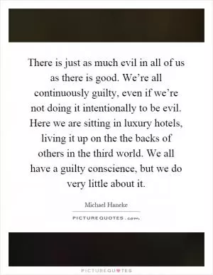 There is just as much evil in all of us as there is good. We’re all continuously guilty, even if we’re not doing it intentionally to be evil. Here we are sitting in luxury hotels, living it up on the the backs of others in the third world. We all have a guilty conscience, but we do very little about it Picture Quote #1