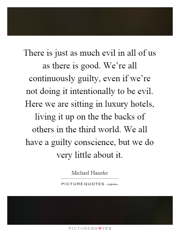 There is just as much evil in all of us as there is good. We're all continuously guilty, even if we're not doing it intentionally to be evil. Here we are sitting in luxury hotels, living it up on the the backs of others in the third world. We all have a guilty conscience, but we do very little about it Picture Quote #1