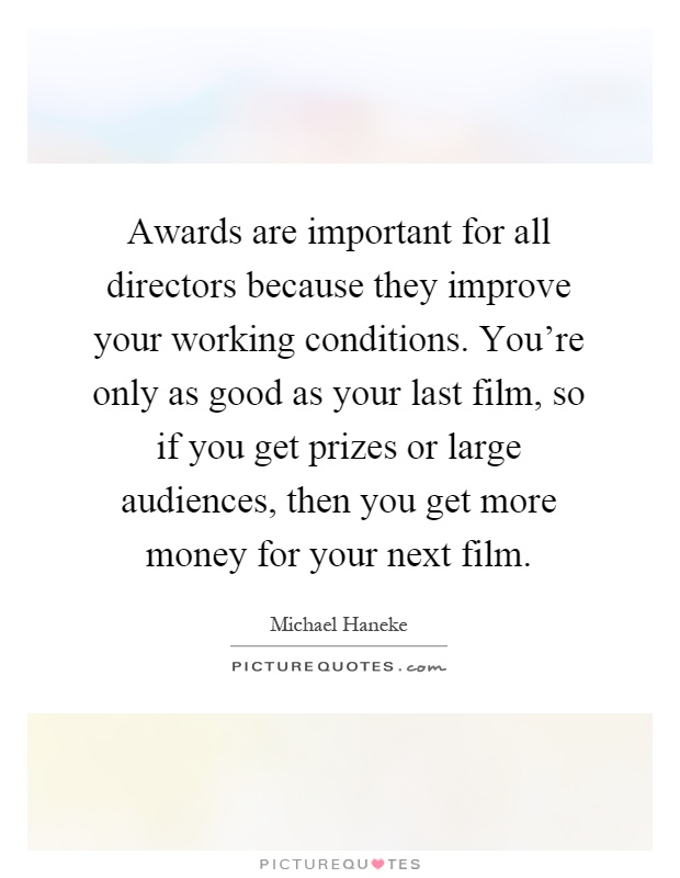 Awards are important for all directors because they improve your working conditions. You're only as good as your last film, so if you get prizes or large audiences, then you get more money for your next film Picture Quote #1