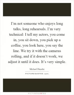 I’m not someone who enjoys long talks, long rehearsals. I’m very technical: I tell my actors, you come in, you sit down, you pick up a coffee, you look here, you say the line. We try it with the cameras rolling, and if it doesn’t work, we adjust it until it does. It’s very simple Picture Quote #1