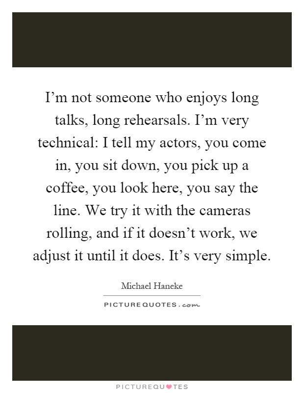 I'm not someone who enjoys long talks, long rehearsals. I'm very technical: I tell my actors, you come in, you sit down, you pick up a coffee, you look here, you say the line. We try it with the cameras rolling, and if it doesn't work, we adjust it until it does. It's very simple Picture Quote #1