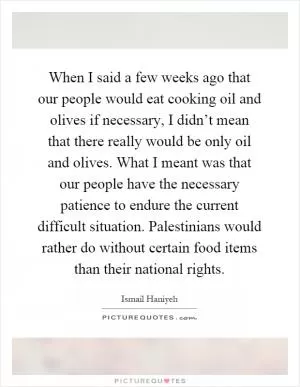 When I said a few weeks ago that our people would eat cooking oil and olives if necessary, I didn’t mean that there really would be only oil and olives. What I meant was that our people have the necessary patience to endure the current difficult situation. Palestinians would rather do without certain food items than their national rights Picture Quote #1