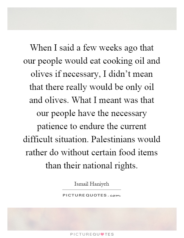 When I said a few weeks ago that our people would eat cooking oil and olives if necessary, I didn't mean that there really would be only oil and olives. What I meant was that our people have the necessary patience to endure the current difficult situation. Palestinians would rather do without certain food items than their national rights Picture Quote #1