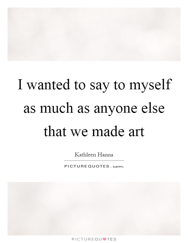 I wanted to say to myself as much as anyone else that we made art Picture Quote #1