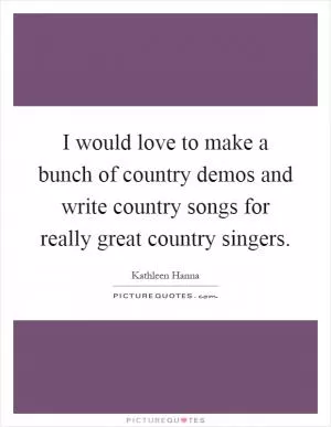 I would love to make a bunch of country demos and write country songs for really great country singers Picture Quote #1