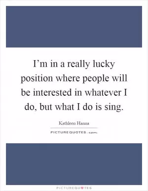 I’m in a really lucky position where people will be interested in whatever I do, but what I do is sing Picture Quote #1