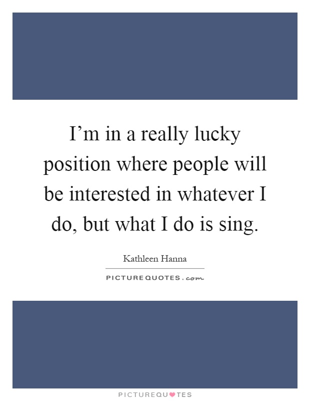 I'm in a really lucky position where people will be interested in whatever I do, but what I do is sing Picture Quote #1
