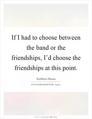 If I had to choose between the band or the friendships, I’d choose the friendships at this point Picture Quote #1