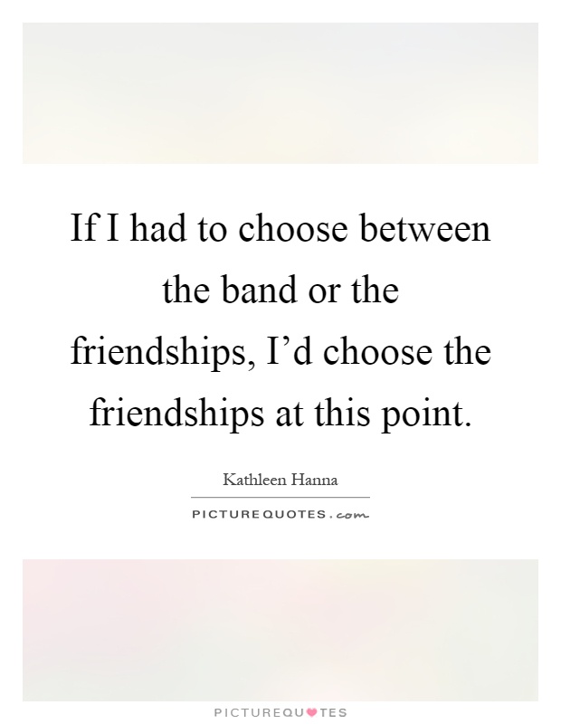 If I had to choose between the band or the friendships, I'd choose the friendships at this point Picture Quote #1