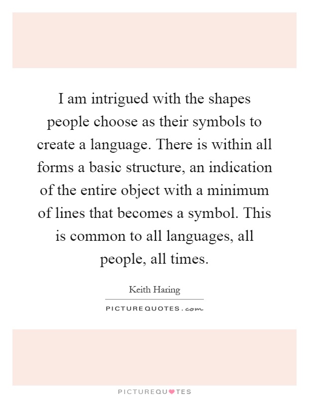 I am intrigued with the shapes people choose as their symbols to create a language. There is within all forms a basic structure, an indication of the entire object with a minimum of lines that becomes a symbol. This is common to all languages, all people, all times Picture Quote #1