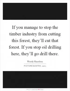 If you manage to stop the timber industry from cutting this forest, they’ll cut that forest. If you stop oil drilling here, they’ll go drill there Picture Quote #1