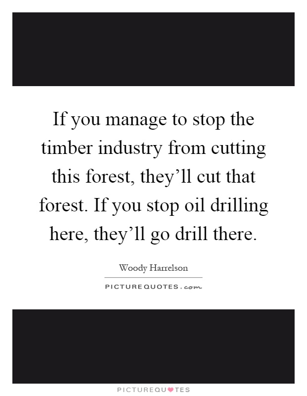 If you manage to stop the timber industry from cutting this forest, they'll cut that forest. If you stop oil drilling here, they'll go drill there Picture Quote #1