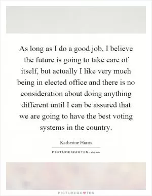 As long as I do a good job, I believe the future is going to take care of itself, but actually I like very much being in elected office and there is no consideration about doing anything different until I can be assured that we are going to have the best voting systems in the country Picture Quote #1