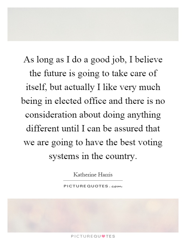 As long as I do a good job, I believe the future is going to take care of itself, but actually I like very much being in elected office and there is no consideration about doing anything different until I can be assured that we are going to have the best voting systems in the country Picture Quote #1