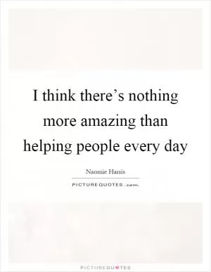 I think there’s nothing more amazing than helping people every day Picture Quote #1