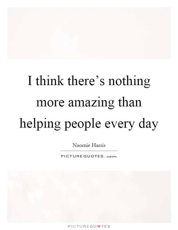 I think there's nothing more amazing than helping people every day Picture Quote #1