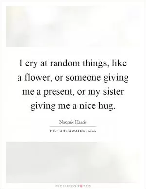 I cry at random things, like a flower, or someone giving me a present, or my sister giving me a nice hug Picture Quote #1