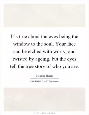 It’s true about the eyes being the window to the soul. Your face can be etched with worry, and twisted by ageing, but the eyes tell the true story of who you are Picture Quote #1