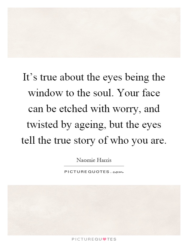 It's true about the eyes being the window to the soul. Your face can be etched with worry, and twisted by ageing, but the eyes tell the true story of who you are Picture Quote #1