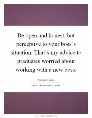 Be open and honest, but perceptive to your boss’s situation. That’s my advice to graduates worried about working with a new boss Picture Quote #1