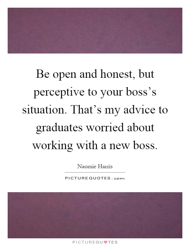 Be open and honest, but perceptive to your boss's situation. That's my advice to graduates worried about working with a new boss Picture Quote #1