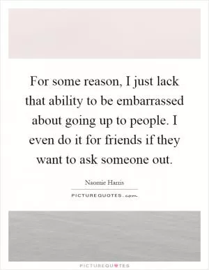 For some reason, I just lack that ability to be embarrassed about going up to people. I even do it for friends if they want to ask someone out Picture Quote #1