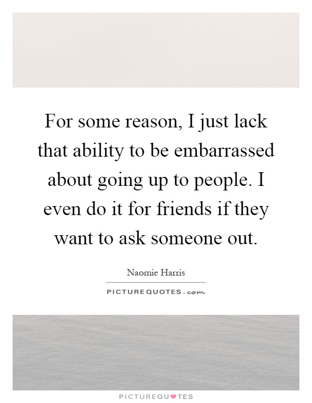 For some reason, I just lack that ability to be embarrassed about going up to people. I even do it for friends if they want to ask someone out Picture Quote #1