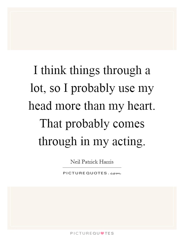 I think things through a lot, so I probably use my head more than my heart. That probably comes through in my acting Picture Quote #1
